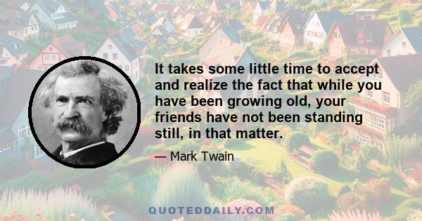 It takes some little time to accept and realize the fact that while you have been growing old, your friends have not been standing still, in that matter.