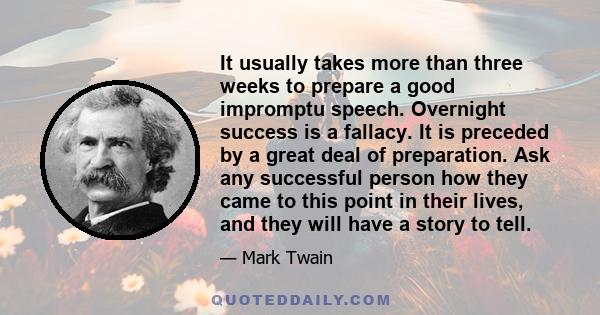 It usually takes more than three weeks to prepare a good impromptu speech. Overnight success is a fallacy. It is preceded by a great deal of preparation. Ask any successful person how they came to this point in their