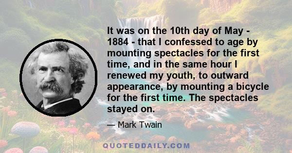 It was on the 10th day of May - 1884 - that I confessed to age by mounting spectacles for the first time, and in the same hour I renewed my youth, to outward appearance, by mounting a bicycle for the first time. The