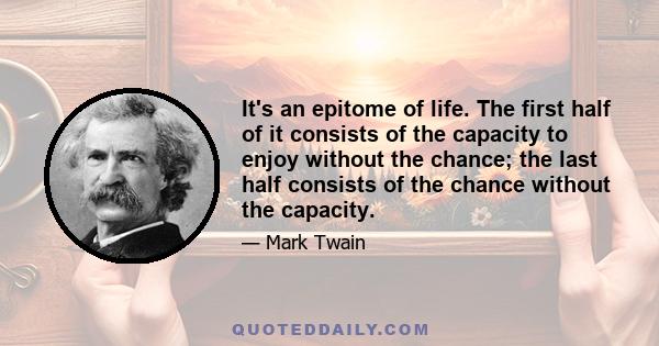 It's an epitome of life. The first half of it consists of the capacity to enjoy without the chance; the last half consists of the chance without the capacity.