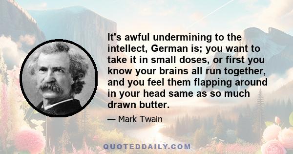 It's awful undermining to the intellect, German is; you want to take it in small doses, or first you know your brains all run together, and you feel them flapping around in your head same as so much drawn butter.