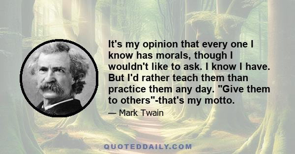 It's my opinion that every one I know has morals, though I wouldn't like to ask. I know I have. But I'd rather teach them than practice them any day. Give them to others-that's my motto.