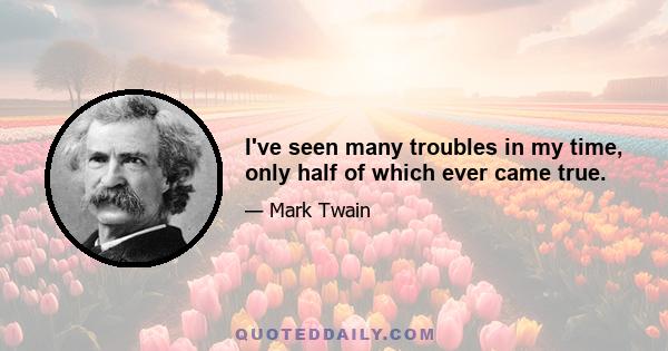 I've seen many troubles in my time, only half of which ever came true.