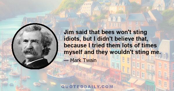 Jim said that bees won't sting idiots, but I didn't believe that, because I tried them lots of times myself and they wouldn't sting me.