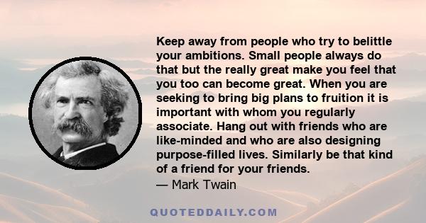 Keep away from people who try to belittle your ambitions. Small people always do that, but the really great make you feel that you, too, can become great.