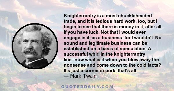 Knighterrantry is a most chuckleheaded trade, and it is tedious hard work, too, but I begin to see that there is money in it, after all, if you have luck. Not that I would ever engage in it, as a business, for I