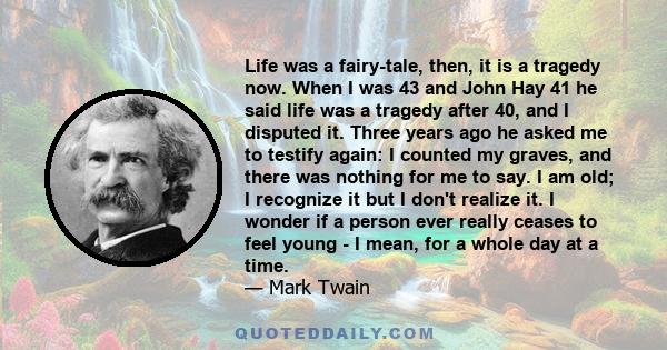 Life was a fairy-tale, then, it is a tragedy now. When I was 43 and John Hay 41 he said life was a tragedy after 40, and I disputed it. Three years ago he asked me to testify again: I counted my graves, and there was