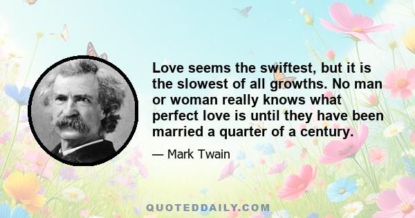 Love seems the swiftest, but it is the slowest of all growths. No man or woman really knows what perfect love is until they have been married a quarter of a century.