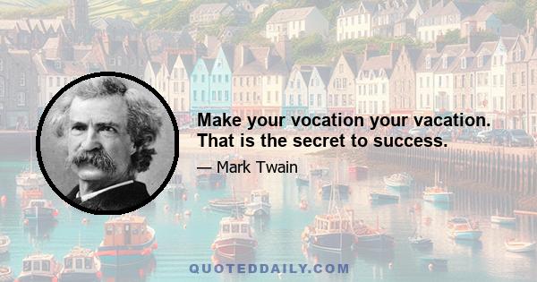 Make your vocation your vacation. That is the secret to success.