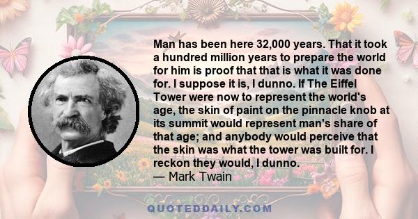 Man has been here 32,000 years. That it took a hundred million years to prepare the world for him is proof that that is what it was done for. I suppose it is, I dunno. If The Eiffel Tower were now to represent the