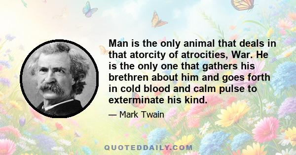 Man is the only animal that deals in that atorcity of atrocities, War. He is the only one that gathers his brethren about him and goes forth in cold blood and calm pulse to exterminate his kind.