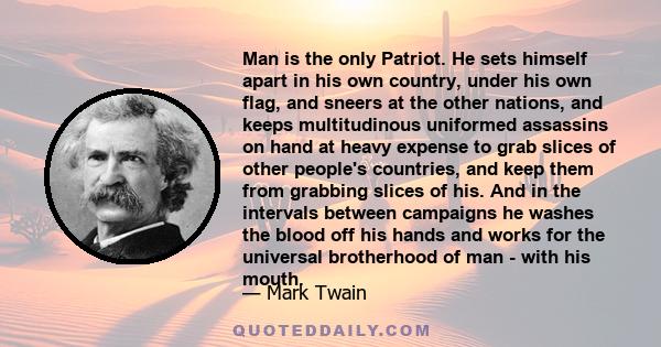 Man is the only Patriot. He sets himself apart in his own country, under his own flag, and sneers at the other nations, and keeps multitudinous uniformed assassins on hand at heavy expense to grab slices of other