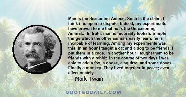 Man is the Reasoning Animal. Such is the claim. I think it is open to dispute. Indeed, my experiments have proven to me that he is the Unreasoning Animal... In truth, man is incurably foolish. Simple things which the