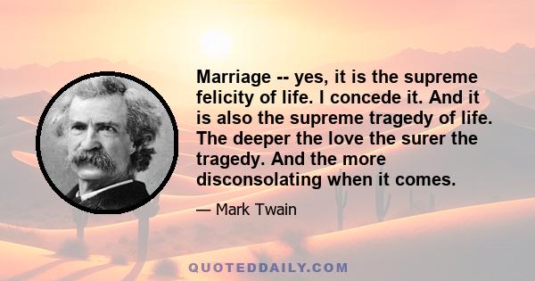 Marriage -- yes, it is the supreme felicity of life. I concede it. And it is also the supreme tragedy of life. The deeper the love the surer the tragedy. And the more disconsolating when it comes.