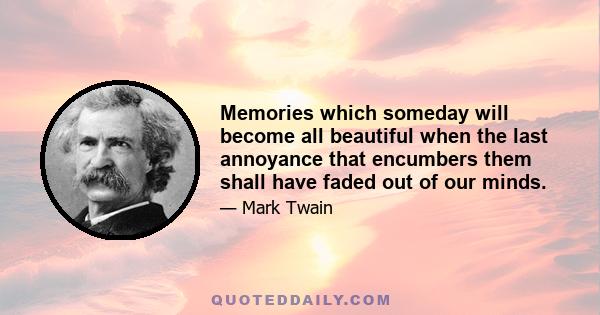 Memories which someday will become all beautiful when the last annoyance that encumbers them shall have faded out of our minds.