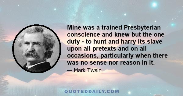 Mine was a trained Presbyterian conscience and knew but the one duty - to hunt and harry its slave upon all pretexts and on all occasions, particularly when there was no sense nor reason in it.