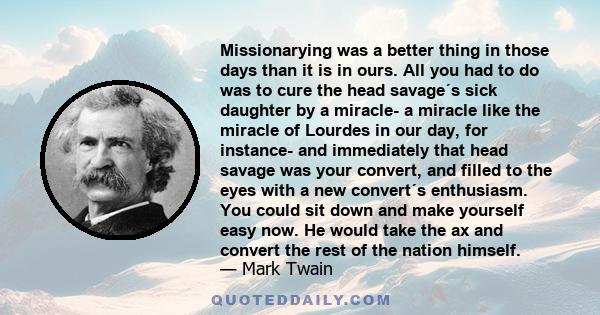 Missionarying was a better thing in those days than it is in ours. All you had to do was to cure the head savage´s sick daughter by a miracle- a miracle like the miracle of Lourdes in our day, for instance- and