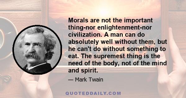 Morals are not the important thing-nor enlightenment-nor civilization. A man can do absolutely well without them, but he can't do without something to eat. The supremest thing is the need of the body, not of the mind