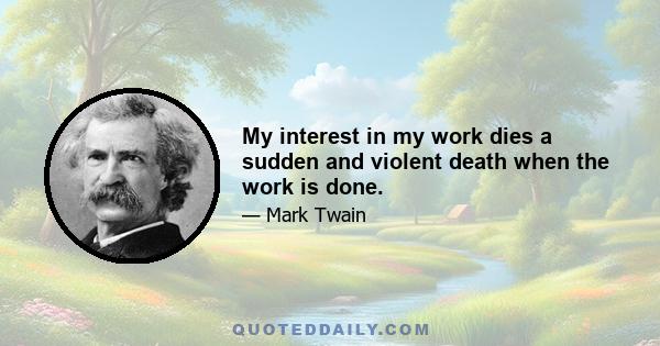 My interest in my work dies a sudden and violent death when the work is done.