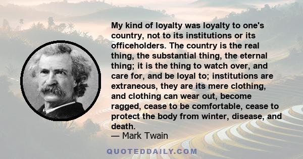 My kind of loyalty was loyalty to one's country, not to its institutions or its officeholders. The country is the real thing, the substantial thing, the eternal thing; it is the thing to watch over, and care for, and be 