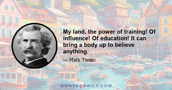 My land, the power of training! Of influence! Of education! It can bring a body up to believe anything.