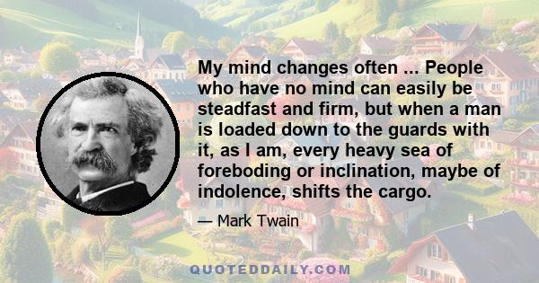 My mind changes often ... People who have no mind can easily be steadfast and firm, but when a man is loaded down to the guards with it, as I am, every heavy sea of foreboding or inclination, maybe of indolence, shifts