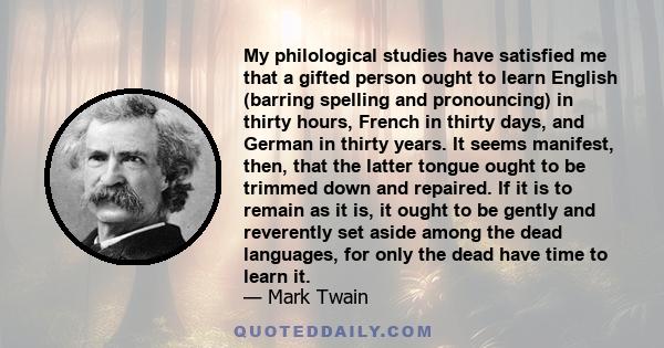 My philological studies have satisfied me that a gifted person ought to learn English (barring spelling and pronouncing) in thirty hours, French in thirty days, and German in thirty years. It seems manifest, then, that