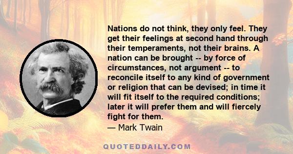 Nations do not think, they only feel. They get their feelings at second hand through their temperaments, not their brains. A nation can be brought -- by force of circumstances, not argument -- to reconcile itself to any 