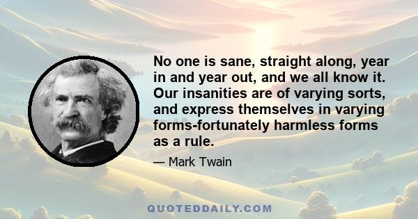 No one is sane, straight along, year in and year out, and we all know it. Our insanities are of varying sorts, and express themselves in varying forms-fortunately harmless forms as a rule.