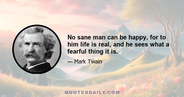 No sane man can be happy, for to him life is real, and he sees what a fearful thing it is.