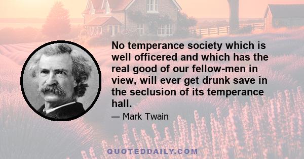 No temperance society which is well officered and which has the real good of our fellow-men in view, will ever get drunk save in the seclusion of its temperance hall.