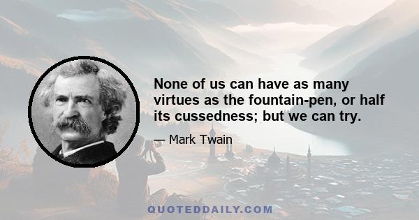 None of us can have as many virtues as the fountain-pen, or half its cussedness; but we can try.