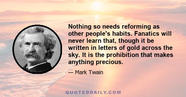 Nothing so needs reforming as other people's habits. Fanatics will never learn that, though it be written in letters of gold across the sky. It is the prohibition that makes anything precious.