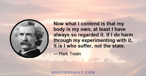 Now what I contend is that my body is my own, at least I have always so regarded it. If I do harm through my experimenting with it, it is I who suffer, not the state.