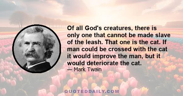 Of all God's creatures, there is only one that cannot be made slave of the leash. That one is the cat. If man could be crossed with the cat it would improve the man, but it would deteriorate the cat.