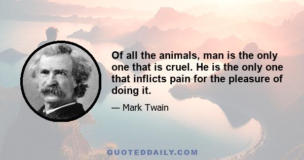 Of all the animals, man is the only one that is cruel. He is the only one that inflicts pain for the pleasure of doing it.