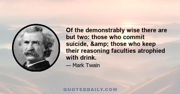 Of the demonstrably wise there are but two: those who commit suicide, & those who keep their reasoning faculties atrophied with drink.