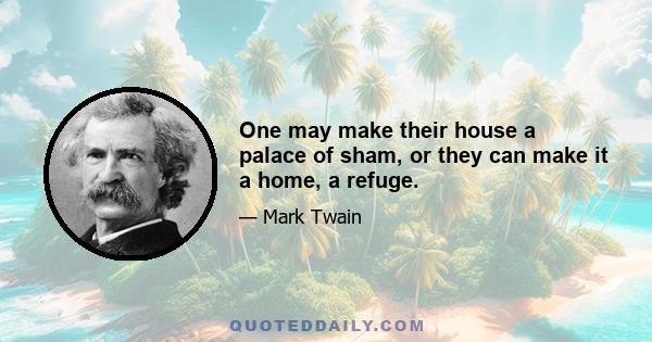 One may make their house a palace of sham, or they can make it a home, a refuge.