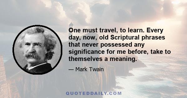 One must travel, to learn. Every day, now, old Scriptural phrases that never possessed any significance for me before, take to themselves a meaning.