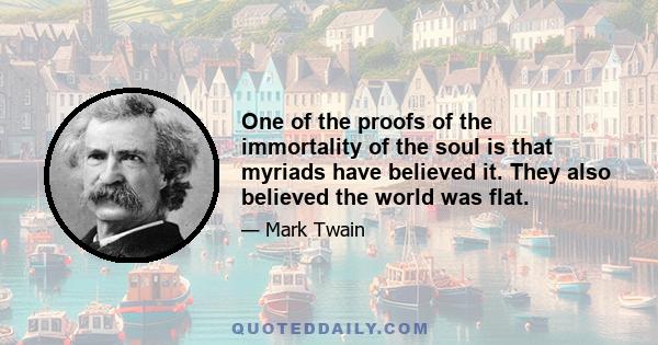 One of the proofs of the immortality of the soul is that myriads have believed it. They also believed the world was flat.