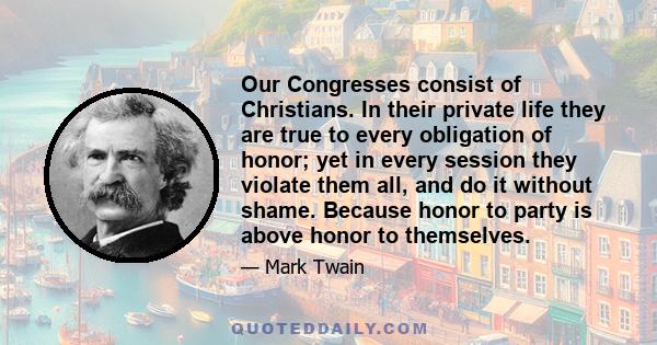 Our Congresses consist of Christians. In their private life they are true to every obligation of honor; yet in every session they violate them all, and do it without shame. Because honor to party is above honor to