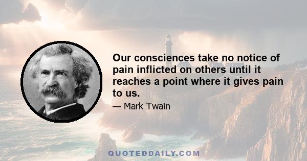 Our consciences take no notice of pain inflicted on others until it reaches a point where it gives pain to us.