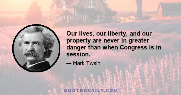 Our lives, our liberty, and our property are never in greater danger than when Congress is in session.