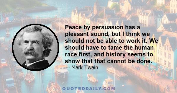 Peace by persuasion has a pleasant sound, but I think we should not be able to work it. We should have to tame the human race first, and history seems to show that that cannot be done.