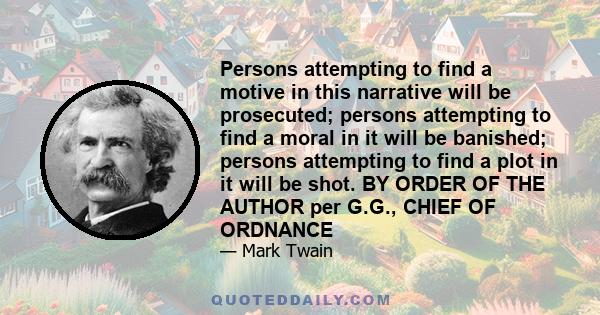 Persons attempting to find a motive in this narrative will be prosecuted; persons attempting to find a moral in it will be banished; persons attempting to find a plot in it will be shot. BY ORDER OF THE AUTHOR per G.G., 