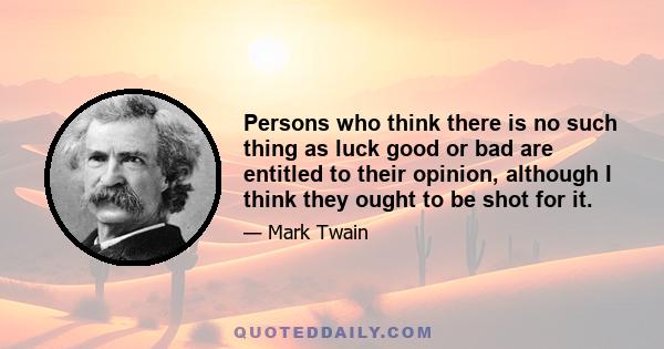 Persons who think there is no such thing as luck good or bad are entitled to their opinion, although I think they ought to be shot for it.