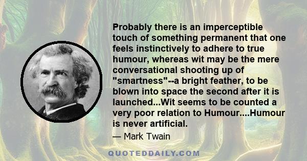 Probably there is an imperceptible touch of something permanent that one feels instinctively to adhere to true humour, whereas wit may be the mere conversational shooting up of smartness--a bright feather, to be blown