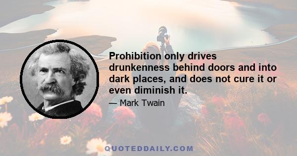 Prohibition only drives drunkenness behind doors and into dark places, and does not cure it or even diminish it.