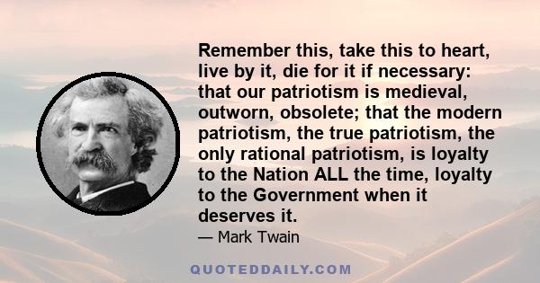 Remember this, take this to heart, live by it, die for it if necessary: that our patriotism is medieval, outworn, obsolete; that the modern patriotism, the true patriotism, the only rational patriotism, is loyalty to