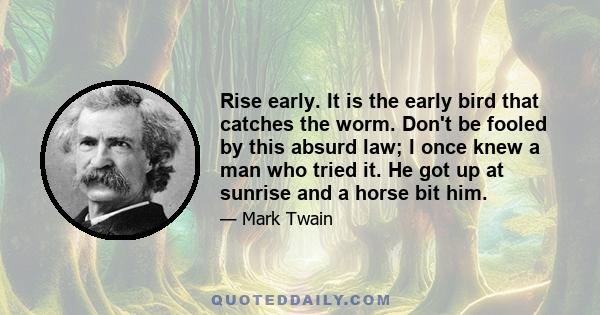 Rise early. It is the early bird that catches the worm. Don't be fooled by this absurd law; I once knew a man who tried it. He got up at sunrise and a horse bit him.